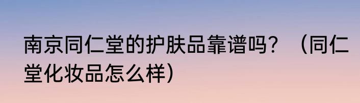 南京同仁堂的护肤品靠谱吗？（同仁堂化妆品怎么样）