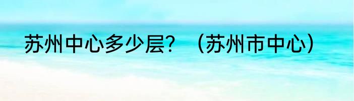 苏州中心多少层？（苏州市中心）