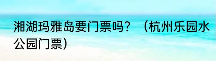 湘湖玛雅岛要门票吗？（杭州乐园水公园门票）
