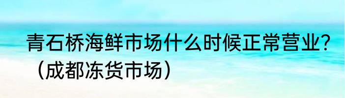 青石桥海鲜市场什么时候正常营业？（成都冻货市场）