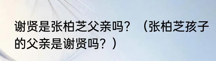 谢贤是张柏芝父亲吗？（张柏芝孩子的父亲是谢贤吗？）