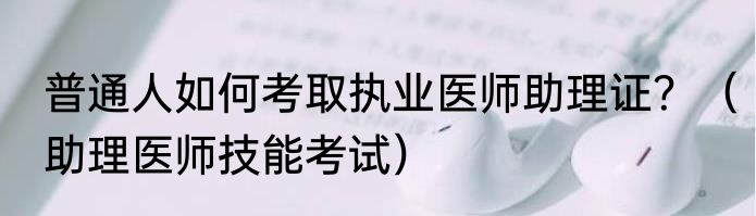 普通人如何考取执业医师助理证？（助理医师技能考试）