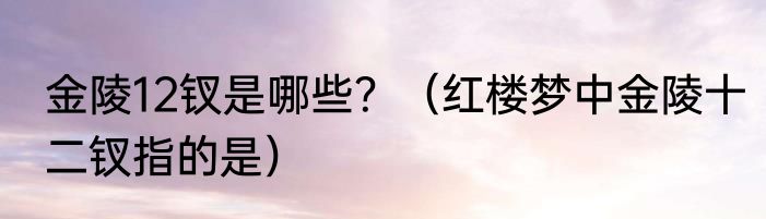 金陵12钗是哪些？（红楼梦中金陵十二钗指的是）
