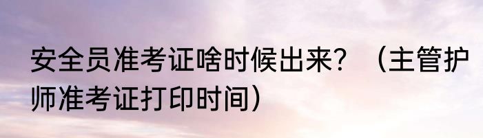安全员准考证啥时候出来？（主管护师准考证打印时间）