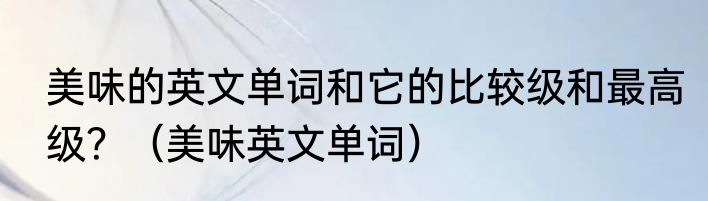 美味的英文单词和它的比较级和最高级？（美味英文单词）