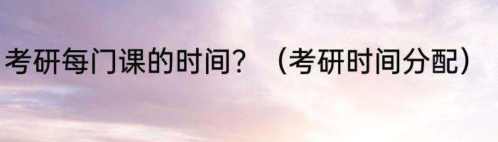 考研每门课的时间？（考研时间分配）