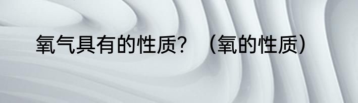 氧气具有的性质？（氧的性质）