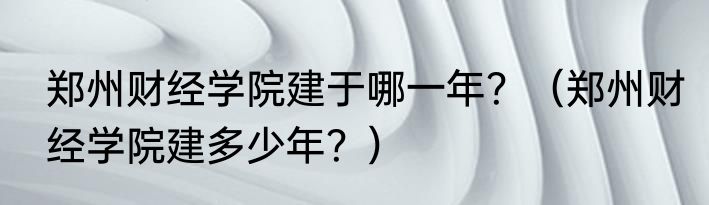 郑州财经学院建于哪一年？（郑州财经学院建多少年？）