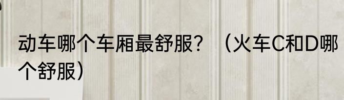 动车哪个车厢最舒服？（火车C和D哪个舒服）