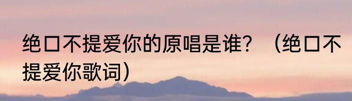 绝口不提爱你的原唱是谁？（绝口不提爱你歌词）