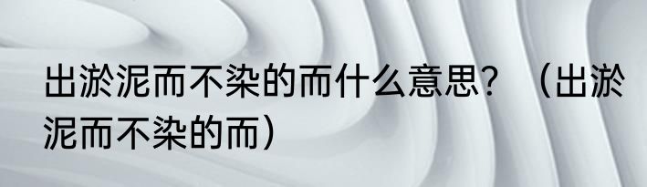 出淤泥而不染的而什么意思？（出淤泥而不染的而）