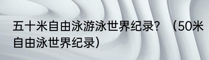 五十米自由泳游泳世界纪录？（50米自由泳世界纪录）