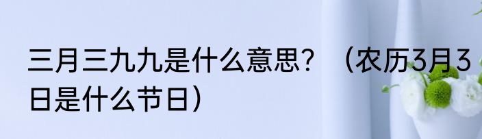 三月三九九是什么意思？（农历3月3日是什么节日）