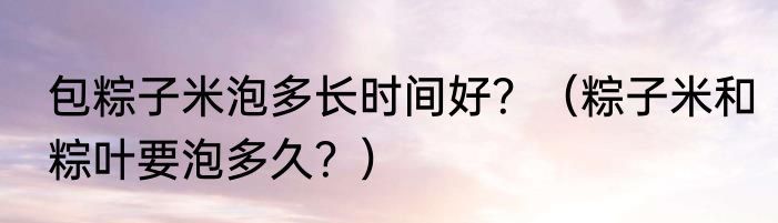 包粽子米泡多长时间好？（粽子米和粽叶要泡多久？）