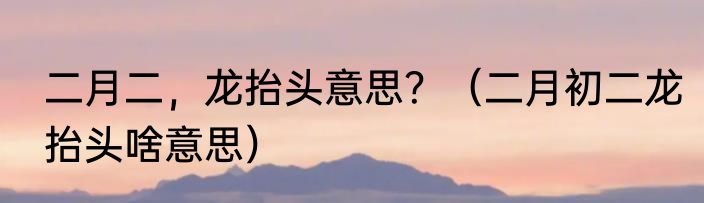 二月二，龙抬头意思？（二月初二龙抬头啥意思）