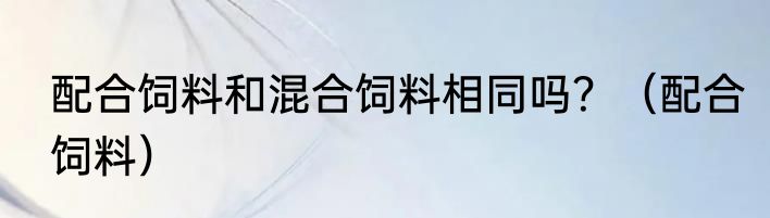 配合饲料和混合饲料相同吗？（配合饲料）