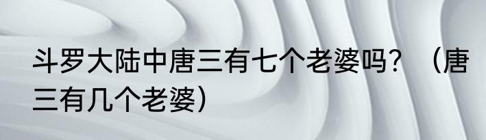 斗罗大陆中唐三有七个老婆吗？（唐三有几个老婆）
