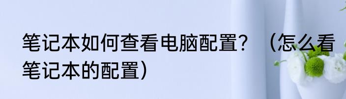笔记本如何查看电脑配置？（怎么看笔记本的配置）