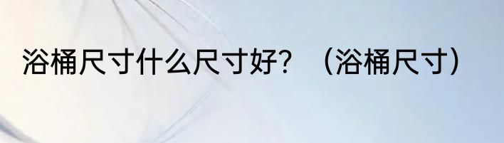 浴桶尺寸什么尺寸好？（浴桶尺寸）