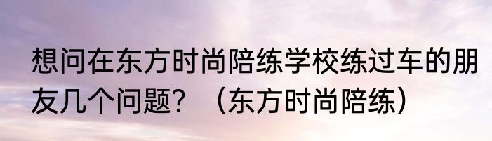 想问在东方时尚陪练学校练过车的朋友几个问题？（东方时尚陪练）