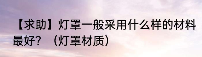 【求助】灯罩一般采用什么样的材料最好？（灯罩材质）