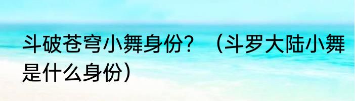 斗破苍穹小舞身份？（斗罗大陆小舞是什么身份）