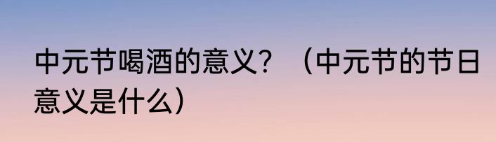 中元节喝酒的意义？（中元节的节日意义是什么）