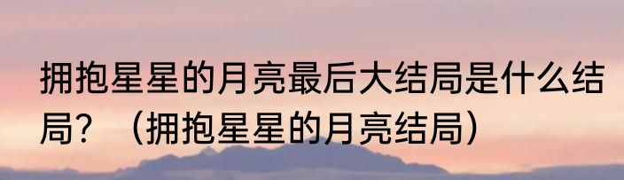 拥抱星星的月亮最后大结局是什么结局？（拥抱星星的月亮结局）