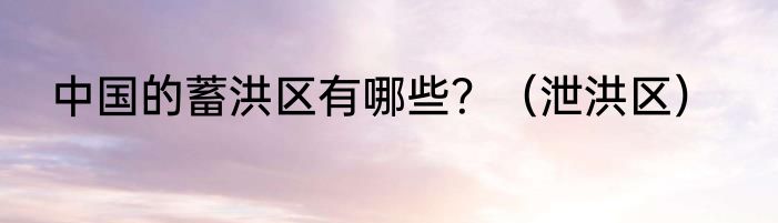 中国的蓄洪区有哪些？（泄洪区）