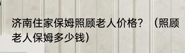 济南住家保姆照顾老人价格？（照顾老人保姆多少钱）