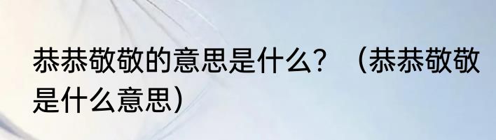恭恭敬敬的意思是什么？（恭恭敬敬是什么意思）
