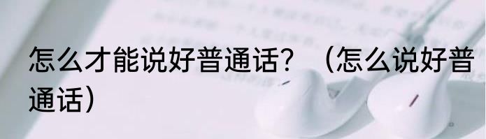 怎么才能说好普通话？（怎么说好普通话）