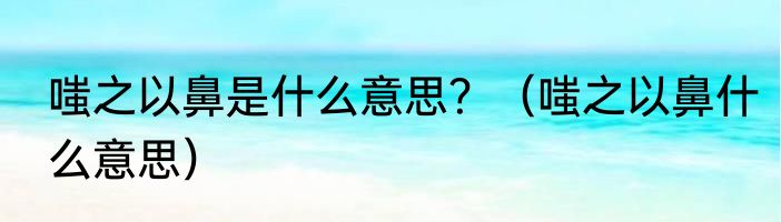 嗤之以鼻是什么意思？（嗤之以鼻什么意思）