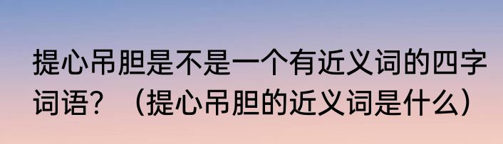 提心吊胆是不是一个有近义词的四字词语？（提心吊胆的近义词是什么）