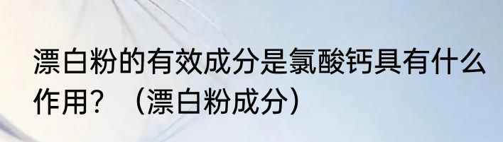 漂白粉的有效成分是氯酸钙具有什么作用？（漂白粉成分）