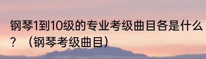 钢琴1到10级的专业考级曲目各是什么？（钢琴考级曲目）