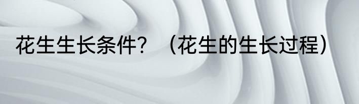 花生生长条件？（花生的生长过程）