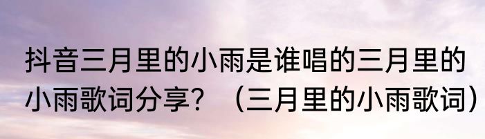 抖音三月里的小雨是谁唱的三月里的小雨歌词分享？（三月里的小雨歌词）