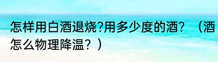 怎样用白酒退烧?用多少度的酒？（酒怎么物理降温？）