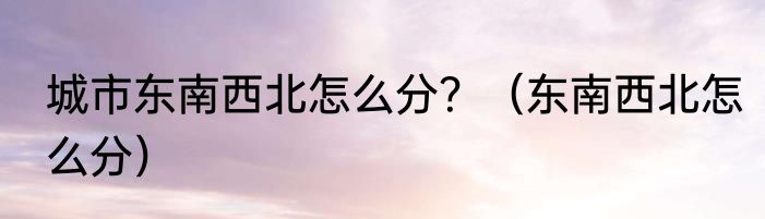 城市东南西北怎么分？（东南西北怎么分）