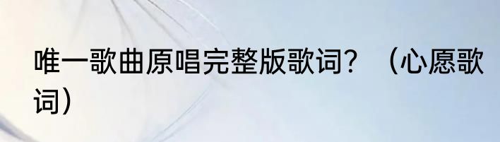 唯一歌曲原唱完整版歌词？（心愿歌词）