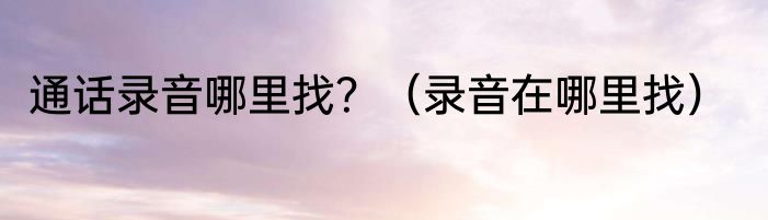 通话录音哪里找？（录音在哪里找）