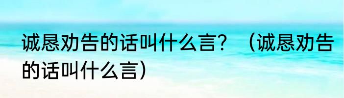 诚恳劝告的话叫什么言？（诚恳劝告的话叫什么言）