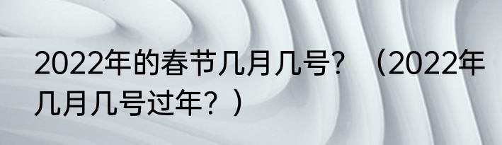 2022年的春节几月几号？（2022年几月几号过年？）