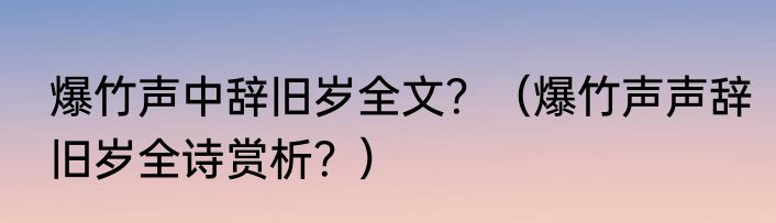 爆竹声中辞旧岁全文？（爆竹声声辞旧岁全诗赏析？）