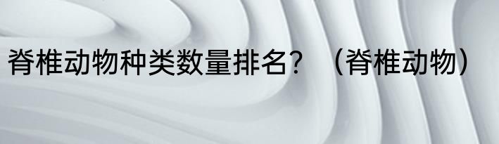 脊椎动物种类数量排名？（脊椎动物）