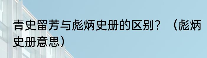 青史留芳与彪炳史册的区别？（彪炳史册意思）