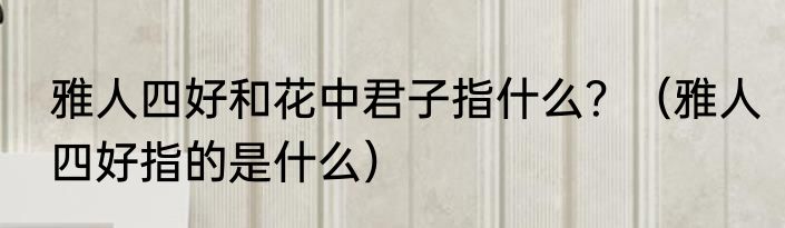 雅人四好和花中君子指什么？（雅人四好指的是什么）