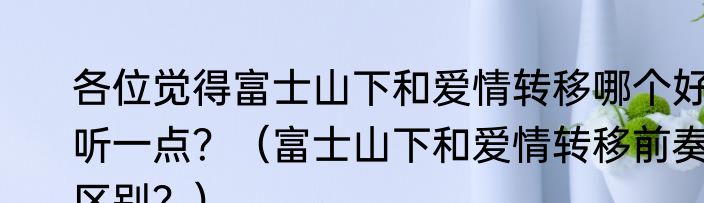 各位觉得富士山下和爱情转移哪个好听一点？（富士山下和爱情转移前奏区别？）