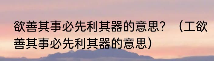 欲善其事必先利其器的意思？（工欲善其事必先利其器的意思）